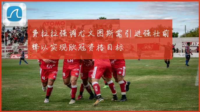费拉拉强调尤文图斯需引进强壮前锋以实现欧冠资格目标