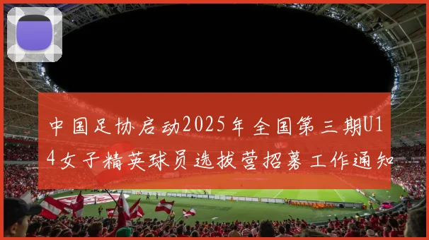中国足协启动2025年全国第三期U14女子精英球员选拔营招募工作通知