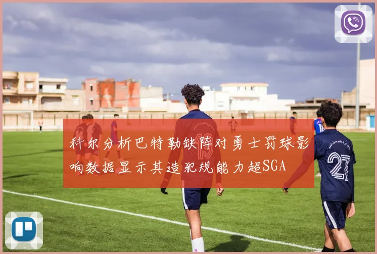 科尔分析巴特勒缺阵对勇士罚球影响数据显示其造犯规能力超SGA