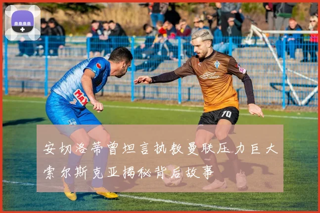 安切洛蒂曾坦言执教曼联压力巨大索尔斯克亚揭秘背后故事