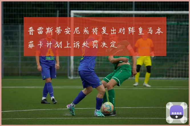 普雷斯蒂安尼或将复出对阵皇马本菲卡计划上诉处罚决定