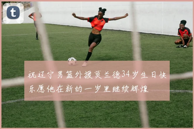 祝辽宁男篮外援莫兰德34岁生日快乐愿他在新的一岁里继续辉煌
