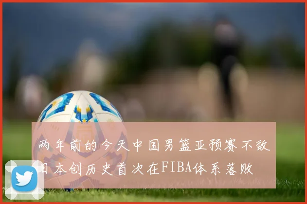 两年前的今天中国男篮亚预赛不敌日本创历史首次在FIBA体系落败
