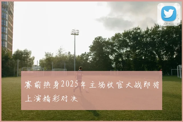 赛前热身2025年主场收官大战即将上演精彩对决