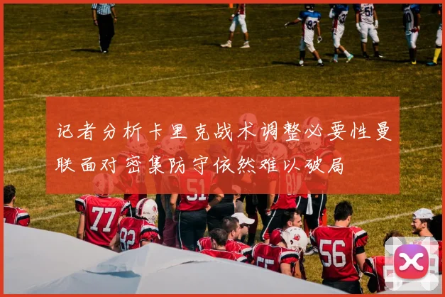 记者分析卡里克战术调整必要性曼联面对密集防守依然难以破局
