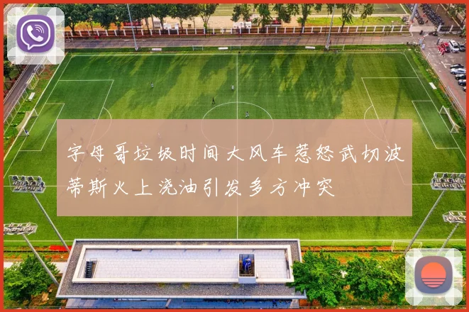 字母哥垃圾时间大风车惹怒武切波蒂斯火上浇油引发多方冲突