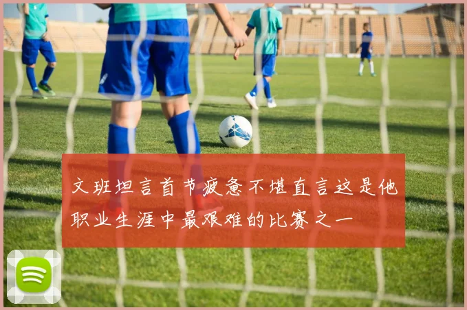 文班坦言首节疲惫不堪直言这是他职业生涯中最艰难的比赛之一