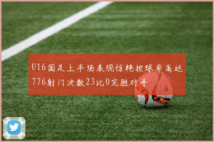 U16国足上半场表现惊艳控球率高达776射门次数23比0完胜对手