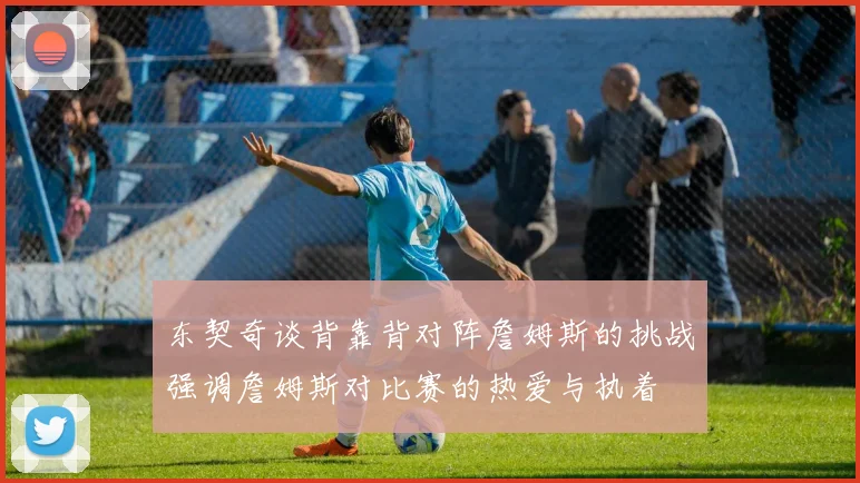 东契奇谈背靠背对阵詹姆斯的挑战强调詹姆斯对比赛的热爱与执着