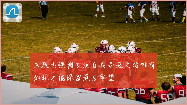 朱辰杰强调专注自我争冠之路唯有如此才能保留最后希望