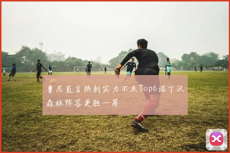 鲁尼直言热刺实力不及Top6诺丁汉森林阵容更胜一筹