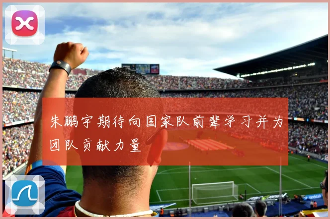 朱鹏宇期待向国家队前辈学习并为团队贡献力量