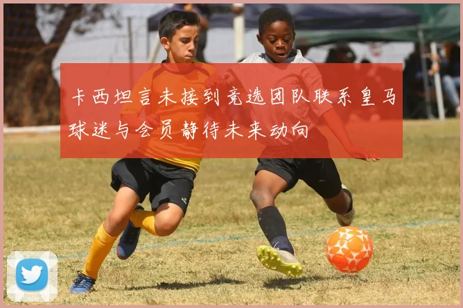 卡西坦言未接到竞选团队联系皇马球迷与会员静待未来动向